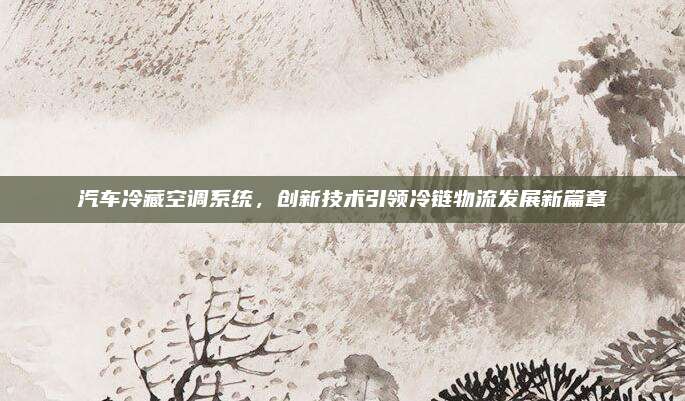汽车冷藏空调系统,创新技术引领冷链物流发展新篇章
