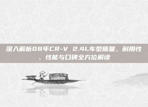 深入解析08年CR-V 2.4L车型质量,耐用性、性能与口碑全方位解读