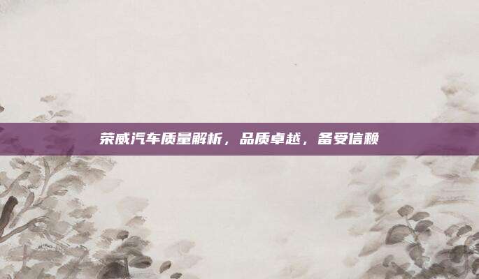 荣威汽车质量解析,品质卓越,备受信赖