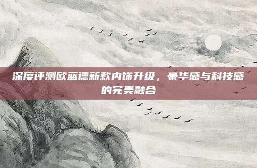 深度评测欧蓝德新款内饰升级,豪华感与科技感的完美融合