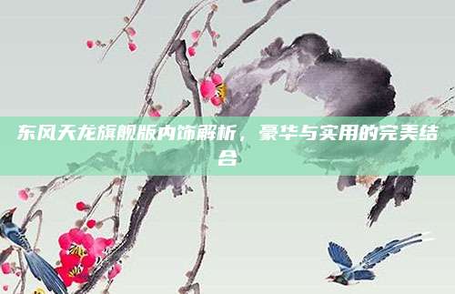 东风天龙旗舰版内饰解析,豪华与实用的完美结合