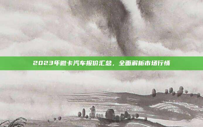 2023年微卡汽车报价汇总,全面解析市场行情