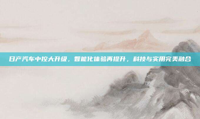 日产汽车中控大升级,智能化体验再提升,科技与实用完美融合