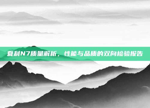 夏利N7质量解析,性能与品质的双向检验报告