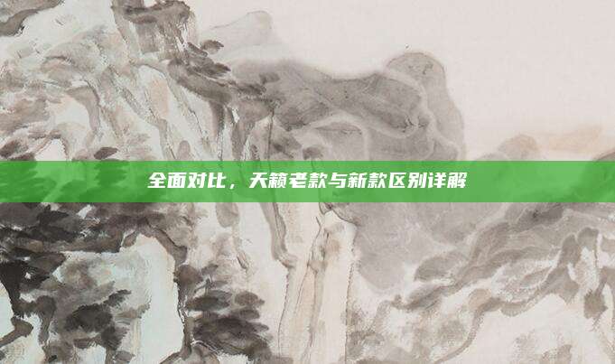 全面对比,天籁老款与新款区别详解