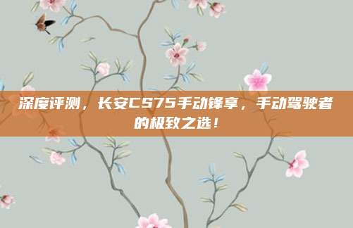 深度评测,长安CS75手动锋享,手动驾驶者的极致之选!