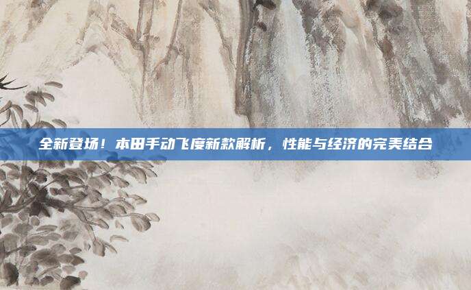 全新登场!本田手动飞度新款解析,性能与经济的完美结合