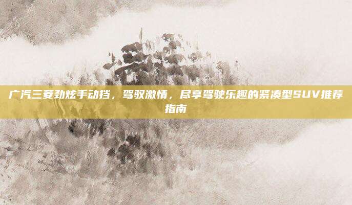广汽三菱劲炫手动挡,驾驭激情,尽享驾驶乐趣的紧凑型SUV推荐指南