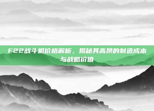 F22战斗机价格解析,揭秘其高昂的制造成本与战略价值