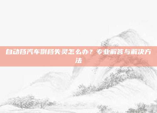 自动挡汽车倒档失灵怎么办？专业解答与解决方法