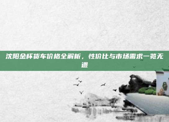 沈阳金杯货车价格全解析,性价比与市场需求一览无遗