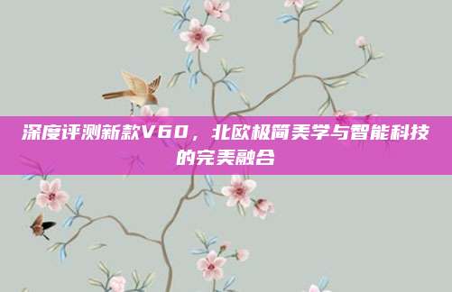 深度评测新款V60，北欧极简美学与智能科技的完美融合