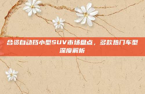 合资自动挡小型SUV市场盘点，多款热门车型深度解析