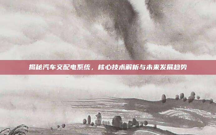 揭秘汽车交配电系统,核心技术解析与未来发展趋势