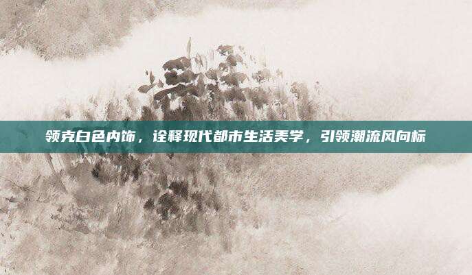 领克白色内饰,诠释现代都市生活美学,引领潮流风向标