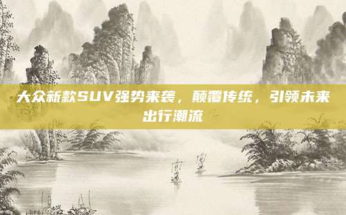 大众新款SUV强势来袭,颠覆传统,引领未来出行潮流
