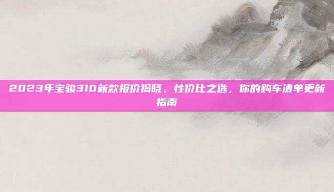 2023年宝骏310新款报价揭晓,性价比之选,你的购车清单更新指南
