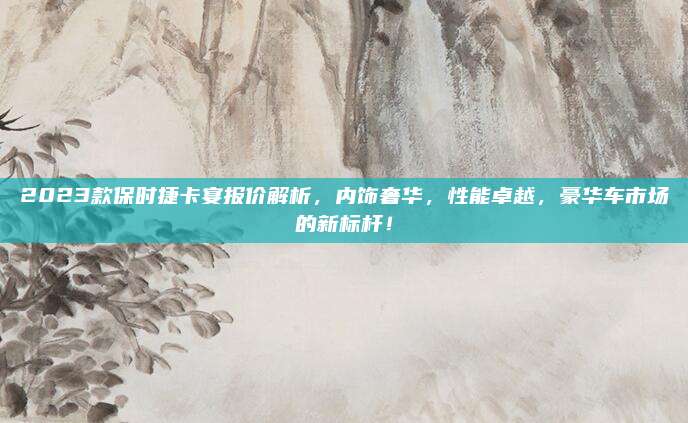 2023款保时捷卡宴报价解析,内饰奢华,性能卓越,豪华车市场的新标杆!