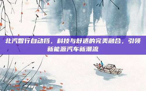 北汽智行自动挡,科技与舒适的完美融合,引领新能源汽车新潮流