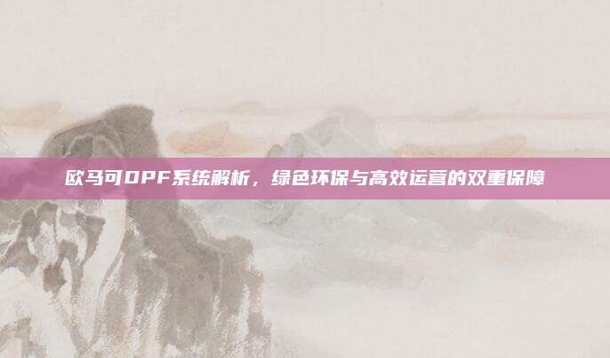 欧马可DPF系统解析,绿色环保与高效运营的双重保障