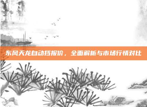 东风天龙自动挡报价,全面解析与市场行情对比