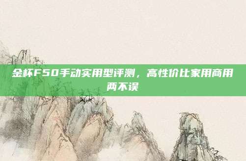 金杯F50手动实用型评测,高性价比家用商用两不误