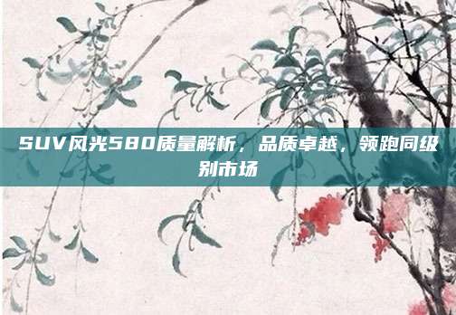 SUV风光580质量解析,品质卓越,领跑同级别市场