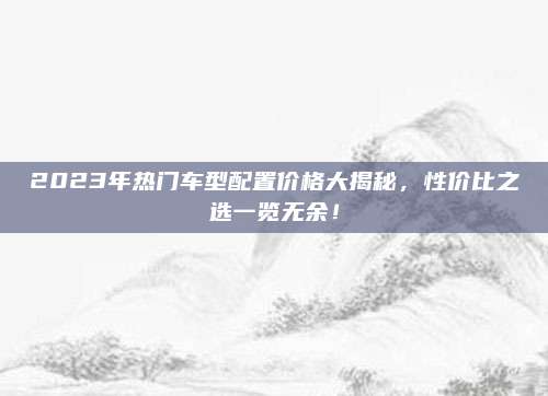 2023年热门车型配置价格大揭秘,性价比之选一览无余!