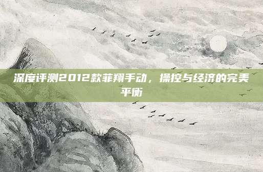 深度评测2012款菲翔手动,操控与经济的完美平衡