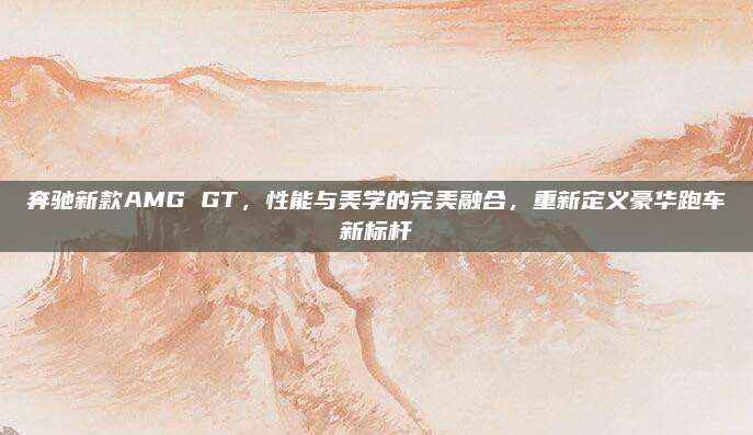 奔驰新款AMG GT,性能与美学的完美融合,重新定义豪华跑车新标杆