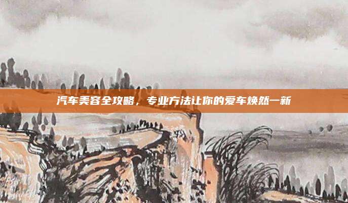 汽车美容全攻略,专业方法让你的爱车焕然一新