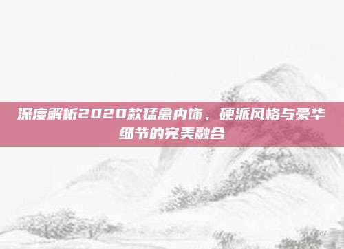 深度解析2020款猛禽内饰,硬派风格与豪华细节的完美融合