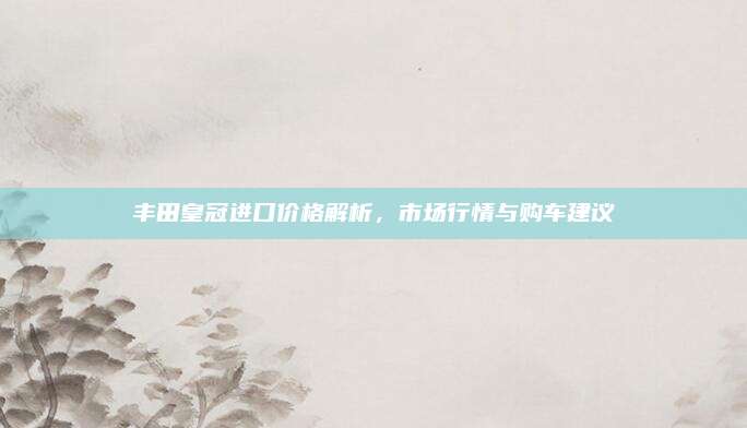 丰田皇冠进口价格解析,市场行情与购车建议