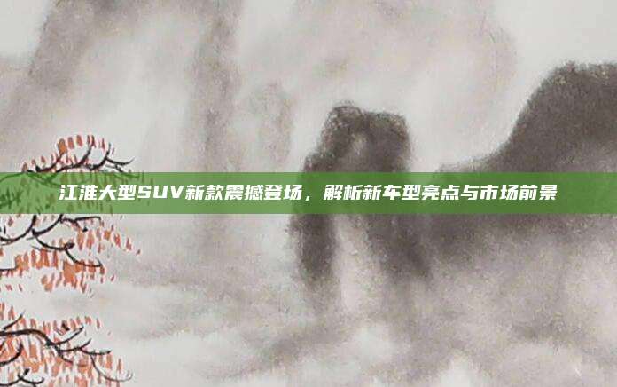 江淮大型SUV新款震撼登场,解析新车型亮点与市场前景