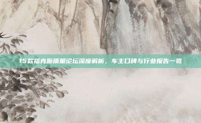 15款福克斯质量论坛深度解析,车主口碑与行业报告一览