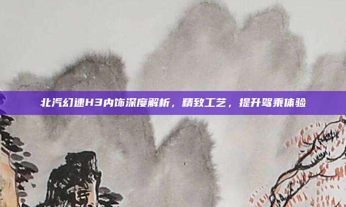 北汽幻速H3内饰深度解析,精致工艺,提升驾乘体验