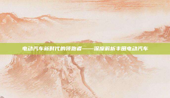 电动汽车新时代的领跑者——深度解析丰田电动汽车