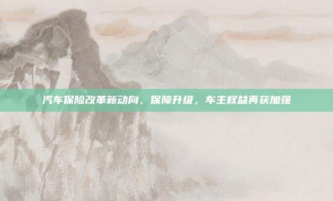 汽车保险改革新动向,保障升级,车主权益再获加强
