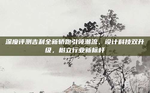 深度评测吉利全新轿跑引领潮流,设计科技双升级,树立行业新标杆