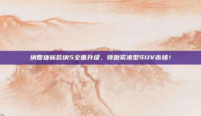 纳智捷新款纳5全面升级，领跑紧凑型SUV市场！