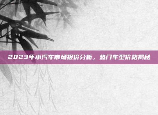 2023年小汽车市场报价分析,热门车型价格揭秘