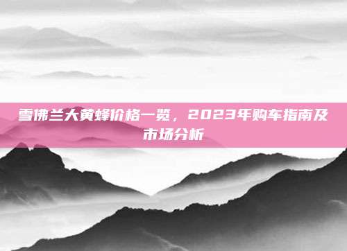 雪佛兰大黄蜂价格一览,2023年购车指南及市场分析