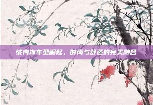 绒内饰车型崛起,时尚与舒适的完美融合