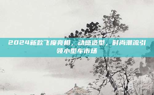 2024新款飞度亮相,动感造型,时尚潮流引领小型车市场