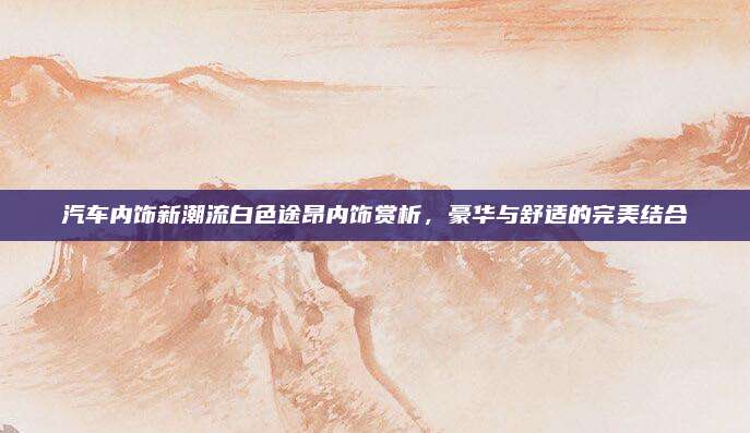 汽车内饰新潮流白色途昂内饰赏析,豪华与舒适的完美结合