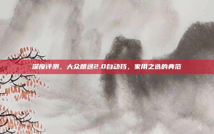 深度评测,大众朗逸2.0自动挡,家用之选的典范