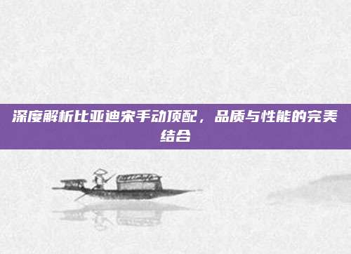 深度解析比亚迪宋手动顶配,品质与性能的完美结合