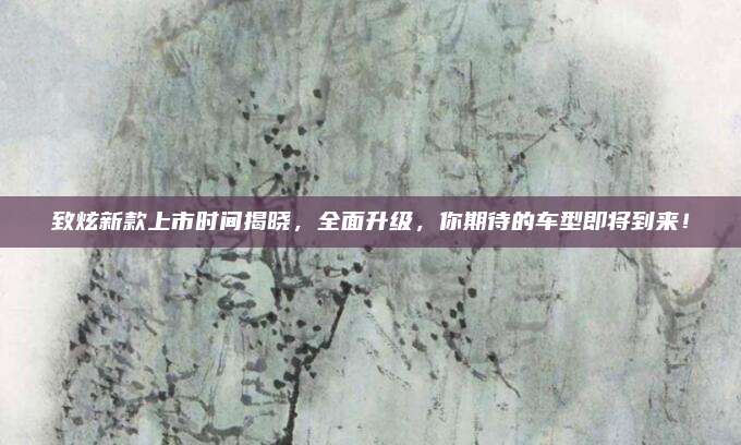 致炫新款上市时间揭晓,全面升级,你期待的车型即将到来!