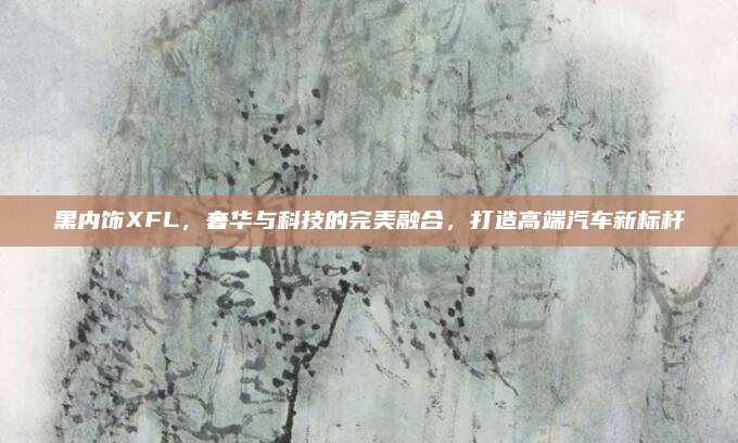 黑内饰XFL,奢华与科技的完美融合,打造高端汽车新标杆