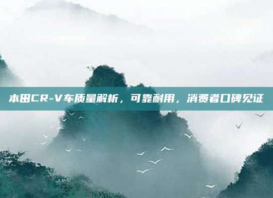 本田CR-V车质量解析,可靠耐用,消费者口碑见证